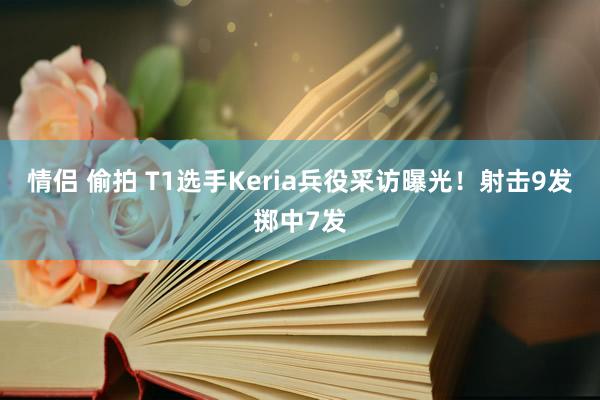 情侣 偷拍 T1选手Keria兵役采访曝光！射击9发掷中7发