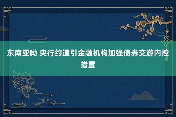 东南亚呦 央行约道引金融机构加强债券交游内控措置