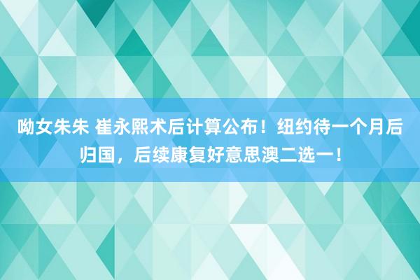 呦女朱朱 崔永熙术后计算公布！纽约待一个月后归国，后续康复好意思澳二选一！