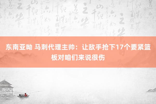 东南亚呦 马刺代理主帅：让敌手抢下17个要紧篮板对咱们来说很伤