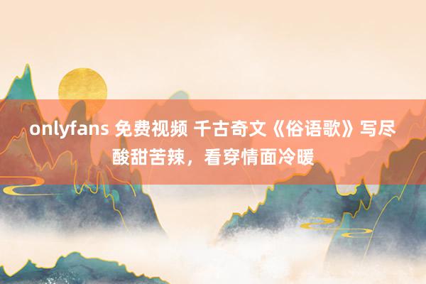 onlyfans 免费视频 千古奇文《俗语歌》写尽酸甜苦辣，看穿情面冷暖