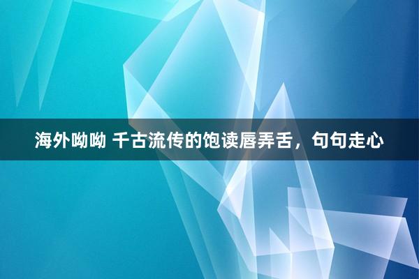 海外呦呦 千古流传的饱读唇弄舌，句句走心
