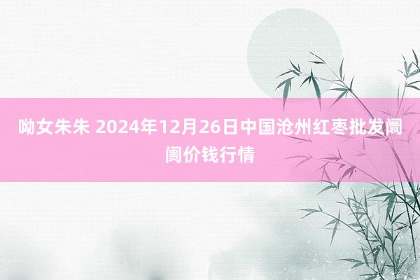 呦女朱朱 2024年12月26日中国沧州红枣批发阛阓价钱行情