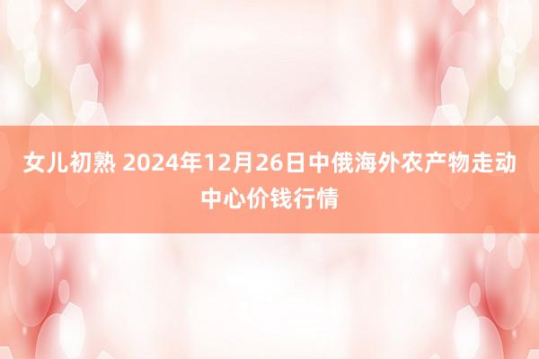 女儿初熟 2024年12月26日中俄海外农产物走动中心价钱行情