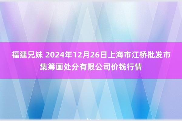 福建兄妹 2024年12月26日上海市江桥批发市集筹画处分有限公司价钱行情