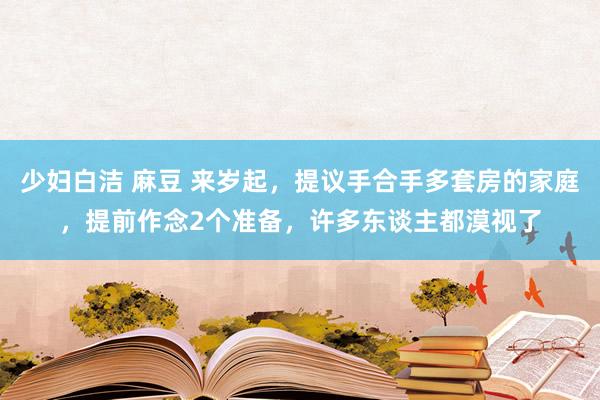 少妇白洁 麻豆 来岁起，提议手合手多套房的家庭，提前作念2个准备，许多东谈主都漠视了