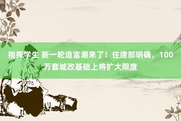 指挥学生 新一轮造富潮来了！住建部明确，100万套城改基础上将扩大限度