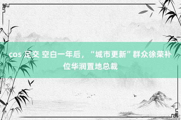cos 足交 空白一年后，“城市更新”群众徐荣补位华润置地总裁