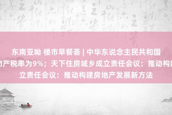 东南亚呦 楼市早餐荟 | 中华东说念主民共和国升值税法：销售不动产税率为9%；天下住房城乡成立责任会议：推动构建房地产发展新方法