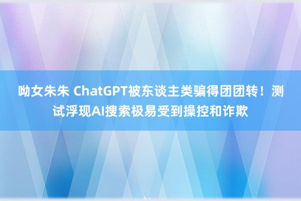 呦女朱朱 ChatGPT被东谈主类骗得团团转！测试浮现AI搜索极易受到操控和诈欺
