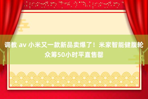 调教 av 小米又一款新品卖爆了！米家智能健腹轮众筹50小时平直售罄