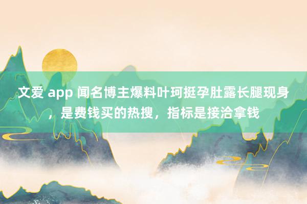 文爱 app 闻名博主爆料叶珂挺孕肚露长腿现身，是费钱买的热搜，指标是接洽拿钱