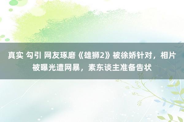 真实 勾引 网友琢磨《雄狮2》被徐娇针对，相片被曝光遭网暴，素东谈主准备告状