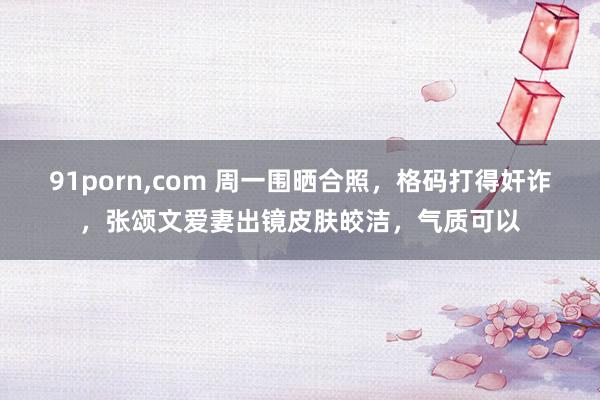 91porn，com 周一围晒合照，格码打得奸诈，张颂文爱妻出镜皮肤皎洁，气质可以