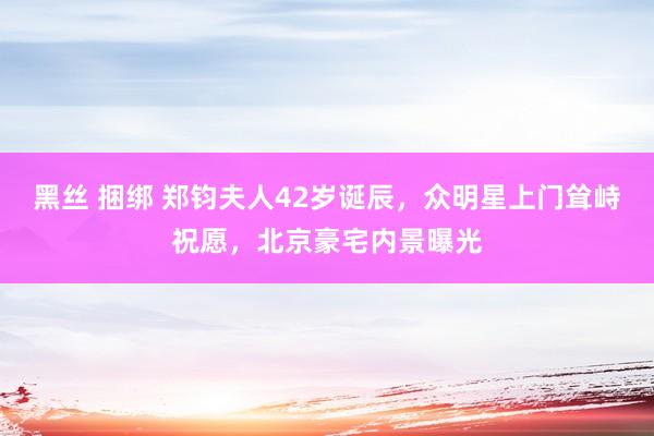 黑丝 捆绑 郑钧夫人42岁诞辰，众明星上门耸峙祝愿，北京豪宅内景曝光
