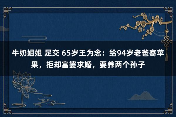 牛奶姐姐 足交 65岁王为念：给94岁老爸寄苹果，拒却富婆求婚，要养两个孙子