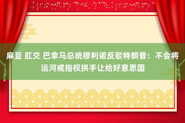 麻豆 肛交 巴拿马总统穆利诺反驳特朗普：不会将运河戒指权拱手让给好意思国