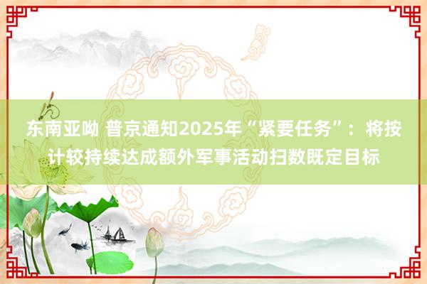 东南亚呦 普京通知2025年“紧要任务”：将按计较持续达成额外军事活动扫数既定目标