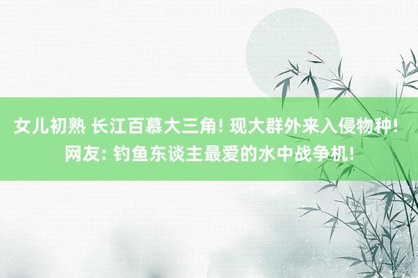 女儿初熟 长江百慕大三角! 现大群外来入侵物种! 网友: 钓鱼东谈主最爱的水中战争机!