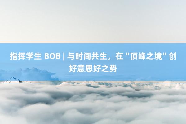指挥学生 BOB | 与时间共生，在“顶峰之境”创好意思好之势
