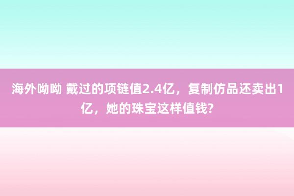 海外呦呦 戴过的项链值2.4亿，复制仿品还卖出1亿，她的珠宝这样值钱?