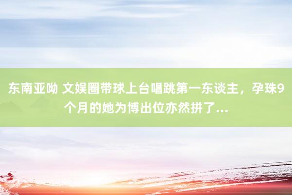 东南亚呦 文娱圈带球上台唱跳第一东谈主，孕珠9个月的她为博出位亦然拼了...