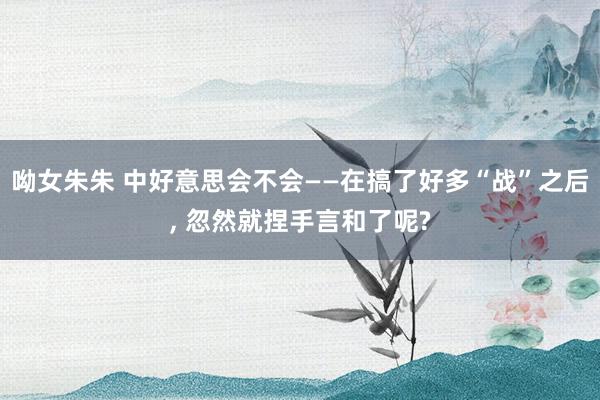 呦女朱朱 中好意思会不会——在搞了好多“战”之后， 忽然就捏手言和了呢?
