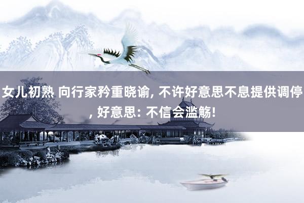 女儿初熟 向行家矜重晓谕， 不许好意思不息提供调停， 好意思: 不信会滥觞!