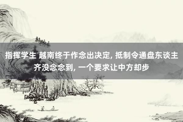 指挥学生 越南终于作念出决定， 抵制令通盘东谈主齐没念念到， 一个要求让中方却步