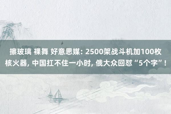 擦玻璃 裸舞 好意思媒: 2500架战斗机加100枚核火器， 中国扛不住一小时， 俄大众回怼“5个字”!