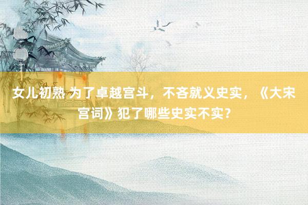 女儿初熟 为了卓越宫斗，不吝就义史实，《大宋宫词》犯了哪些史实不实？