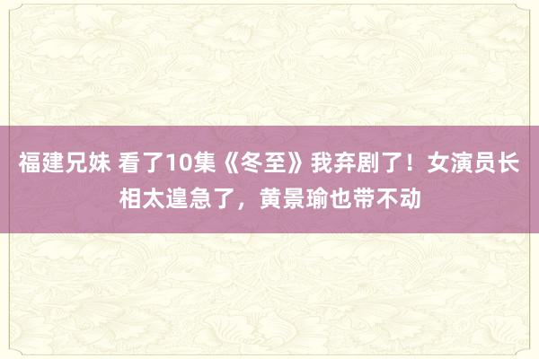 福建兄妹 看了10集《冬至》我弃剧了！女演员长相太遑急了，黄景瑜也带不动