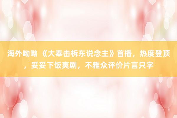 海外呦呦 《大奉击柝东说念主》首播，热度登顶，妥妥下饭爽剧，不雅众评价片言只字