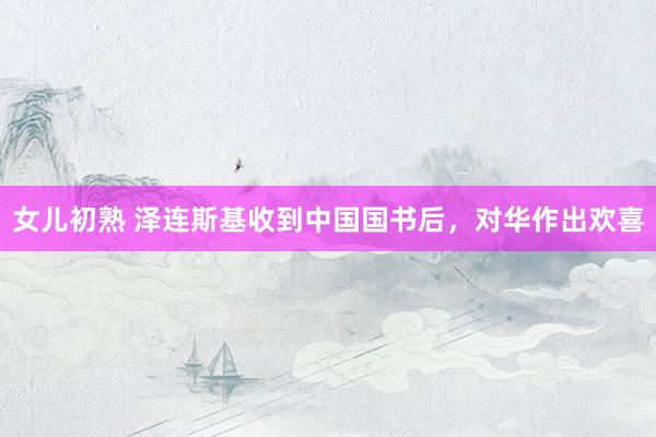 女儿初熟 泽连斯基收到中国国书后，对华作出欢喜