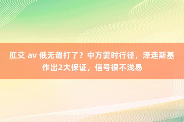 肛交 av 俄无谓打了？中方霎时行径，泽连斯基作出2大保证，信号很不浅易