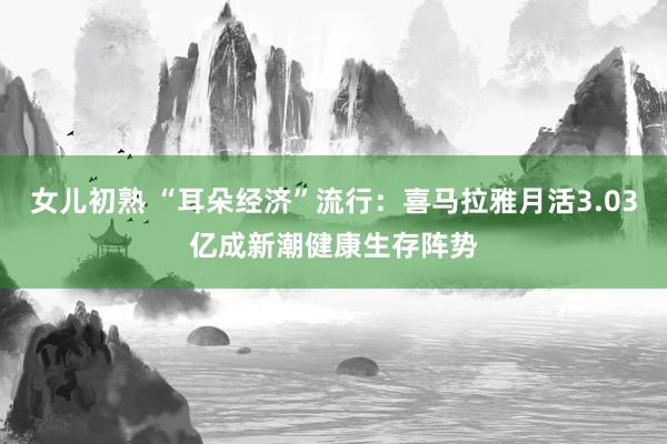 女儿初熟 “耳朵经济”流行：喜马拉雅月活3.03亿成新潮健康生存阵势