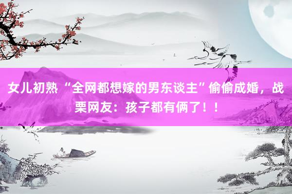 女儿初熟 “全网都想嫁的男东谈主”偷偷成婚，战栗网友：孩子都有俩了！!