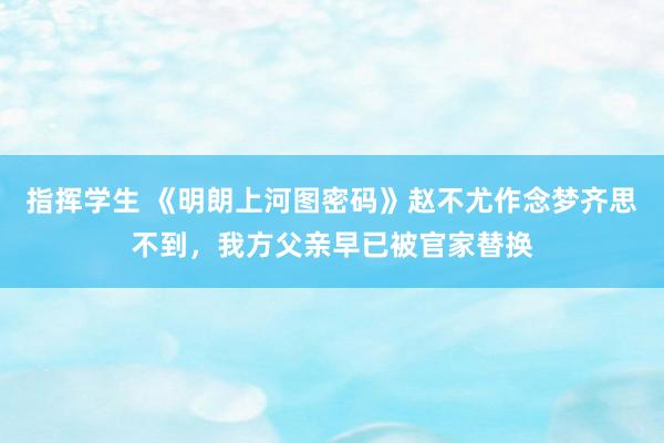 指挥学生 《明朗上河图密码》赵不尤作念梦齐思不到，我方父亲早已被官家替换