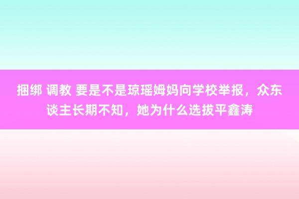 捆绑 调教 要是不是琼瑶姆妈向学校举报，众东谈主长期不知，她为什么选拔平鑫涛