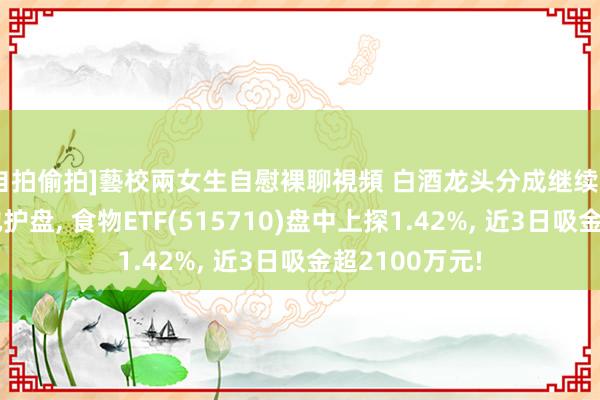 自拍偷拍]藝校兩女生自慰裸聊視頻 白酒龙头分成继续! 吃喝板块松弛护盘， 食物ETF(515710)盘中上探1.42%， 近3日吸金超2100万元!