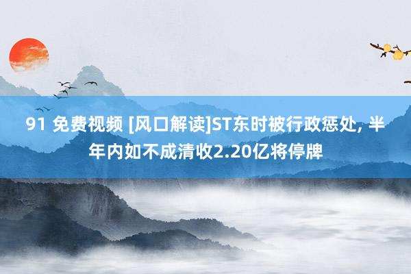 91 免费视频 [风口解读]ST东时被行政惩处， 半年内如不成清收2.20亿将停牌