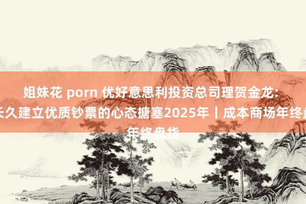 姐妹花 porn 优好意思利投资总司理贺金龙: 以长久建立优质钞票的心态搪塞2025年丨成本商场年终盘货