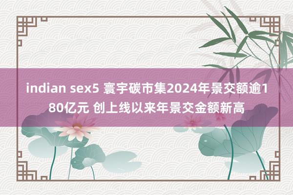 indian sex5 寰宇碳市集2024年景交额逾180亿元 创上线以来年景交金额新高