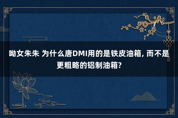 呦女朱朱 为什么唐DMI用的是铁皮油箱， 而不是更粗略的铝制油箱?