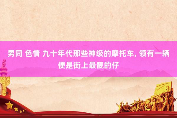 男同 色情 九十年代那些神级的摩托车， 领有一辆便是街上最靓的仔
