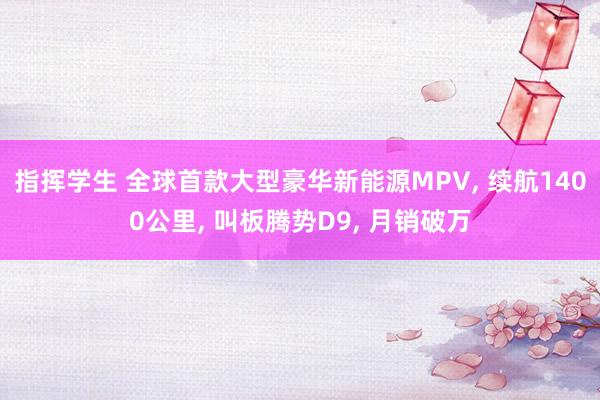 指挥学生 全球首款大型豪华新能源MPV， 续航1400公里， 叫板腾势D9， 月销破万