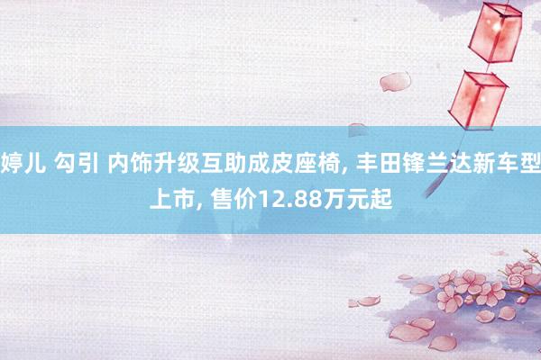 婷儿 勾引 内饰升级互助成皮座椅， 丰田锋兰达新车型上市， 售价12.88万元起