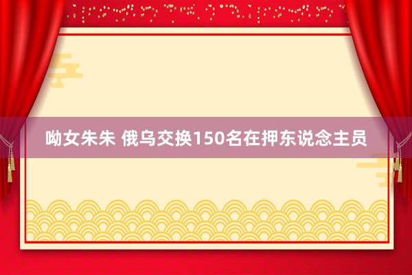 呦女朱朱 俄乌交换150名在押东说念主员