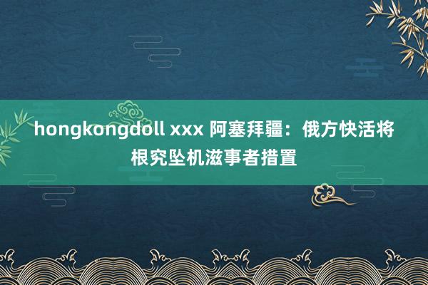 hongkongdoll xxx 阿塞拜疆：俄方快活将根究坠机滋事者措置