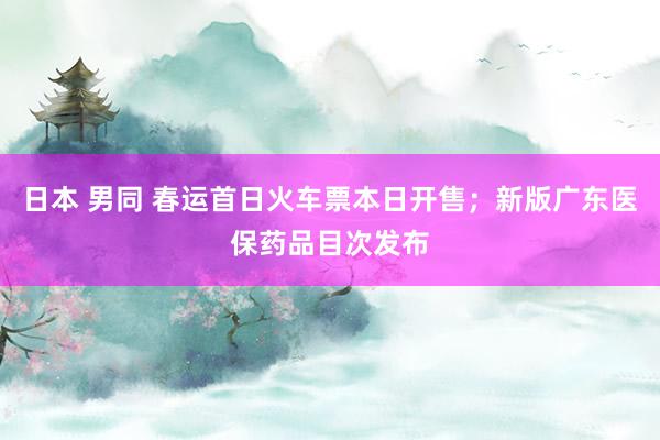 日本 男同 春运首日火车票本日开售；新版广东医保药品目次发布